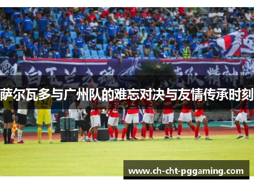 萨尔瓦多与广州队的难忘对决与友情传承时刻 萨尔瓦多与广州队的难忘对决与友情传承时刻