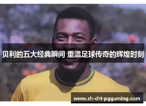 贝利的五大经典瞬间 重温足球传奇的辉煌时刻 贝利的五大经典瞬间 重温足球传奇的辉煌时刻