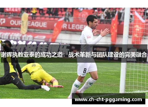 谢晖执教亚泰的成功之道：战术革新与团队建设的完美融合