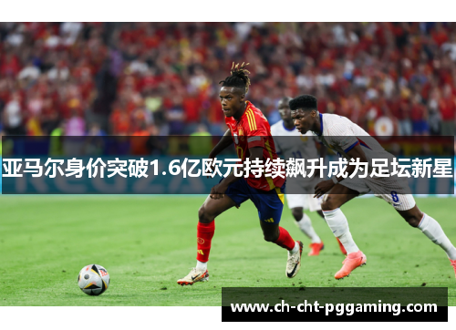 亚马尔身价突破1.6亿欧元持续飙升成为足坛新星